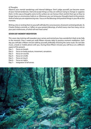 4) Thoughts
                                                                      Observe your mental wanderings and internal dialogue. Don’t judge yourself, just become aware
                                                                      of your mental tendencies. Feel and accept things as they are without trying to change or suppress
                                                                      them. In this way as thoughts come to the surface we can honour them and let them go so they no
                                                                      longer have an unconscious hold on us. Whenever you can bring your thoughts back to the present,
                                                                      think of what you are experiencing now. Focus on the blessings and positive things in your life at this
                                                                      moment.

                                                                      Writing a list or reciting them to yourself will help this consciousness of present centred gratitude. As
                                                                      Charles Dickens reminds us “reflect on your present blessings, of which every man has many, not on
                                                                      your past misfortunes, of which all men have some.”

                                                                      SEVEN DAY MOMENT MEDITATION

                                                                      This seven day training will reawaken your senses and remind you how wonderful it feels to be fully
                                                                      in the moment. Over a week put aside fifteen minutes daily to practice moment meditation. Each
                                                                      day you will take a fifteen minute walk by yourself, preferably choosing the same route. Do not take
                                                                      music, a book or mobile phone with you. During these fifteen minutes you will focus on a different
                                                                      aspect of the present.
                                                                      Day 1- Focus on breath
                                                                      Day 2- Focus on body posture, movement, sensations
                                                                      Day 3- Focus on sounds
                                                                      Day 4 – Focus on smells
                                                                      Day 5 – Focus on touch
                                                                      Day 6 – Focus on sights
                                                                      Day 7 – Integration of all senses
Ayurveda Elements 17 Orchard Rd Chatswood NSW 2067 0061 2 9904 7754




                                                                                                                                                                                  79
 