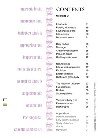 ayurveda is the      contents
                             Weekend 01

        knowledge that
                             Introduction                 11
                             Flowing with nature          15
                             Four phases of life          19
      indicates what is      Life pursuits                20
                             Behavioral tonics            21

                             Daily routine                25
       appropriate and       Massage                      31
                             Creative visualisation       35
                             Pillars of health            39
          inappropriate      Health questionnaire         42

                             Natural urges                45
                             Life as spiritual practice   47
      for a blissful life.   Evolution                    49
                             Energy vortexes              51
                             Subtle and gross body        52

      as well as what is     The modes of universe        53



                                                               Ayurveda Elements 17 Orchard Rd Chatswood NSW 2067 0061 2 9904 7754
                             Five elements                55
                             Doshas                       58
         auspicious and      Subtle qualities             60

8                            Your mind-body type          61
                             Elemental types              62
            inauspicious     Dosha types                  65

                             Appendices
                             Moment meditation            76
          for longevity.     Flow with the seaason        87
                             Study of doshas              90
                             Gunas                        91
    charaka samhita 1.41     Homework                     94
 
