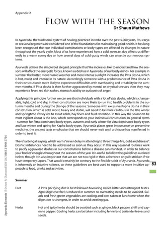 Appendix 2


                                                                                             Flow with the season
                                                                                                                                                   Dr Shaun Mathews

                                                                      In Ayurveda, the traditional system of healing practiced in India over the past 5,000 years, Rtu carya
                                                                      or seasonal regimens are considered one of the foundations for maintaining good health. It has long
                                                                      been recognised that our individual constitutions or body-types are affected by changes in nature
                                                                      throughout the yearly cycle. Most of us have experienced how a cold, overcast day affects us differ-
                                                                      ently to a warm sunny day or how several days of cold gusty winds can unsettle our nervous sys-
                                                                      tems.

                                                                      Ayurveda utilises the simple but elegant principle that ‘like increases like’ to understand how the sea-
                                                                      sons will affect the energetic forces, known as doshas in Ayurveda, of our body-minds. For example in
                                                                      summer the hotter, more humid weather and more intense sunlight increases the Pitta dosha, which
                                                                      is hot, moist and intense in its nature. Accordingly someone with a predominance of Pitta dosha in
                                                                      their constitution is more likely to experience difficulties with overheating and irritability in the sum-
                                                                      mer months. If Pitta dosha is then further aggravated by mental or physical stresses then they may
                                                                      experience fever, red skin rashes, stomach acidity or outbursts of anger.

                                                                      Applying this principle further we can see that individuals with a lot of Vata dosha, which is change-
                                                                      able, light, cold and dry, in their constitution are more likely to run into health problems in the au-
                                                                      tumn months and during the change of the seasons. Someone with excessive Kapha dosha in their
                                                                      constitution, which is cold, moist, heavy and stable, will need to be more cautious in the late winter
                                                                      and springtime if they are to avoid colds, hay fever and fluid retention. In this way the season to be
                                                                      most vigilant about is the one, which corresponds to your individual constitution. In general terms
                                                                      - summer for Pitta dominated body-types, autumn and early winter for Vata dominated body-types
                                                                      and late winter and spring for Kapha body-types. Ayurveda places great importance on preventive
                                                                      medicine, the ancient texts emphasise that we should never wait until a disease has manifested in
                                                                      order to treat it.
Ayurveda Elements 17 Orchard Rd Chatswood NSW 2067 0061 2 9904 7754




                                                                      There’s a Bengali saying, which warns “never delay in attending to three things-fire, debt and disease”.
                                                                      Doshic imbalances need to be addressed as soon as they occur. In this way seasonal routines work
                                                                      to pacify aggravated doshas in our constitutions before a disease can manifest. In order to balance
                                                                      your bodies’ energies throughout the seasons of the year it is useful to follow the guidelines outlined
                                                                      below, though it is also important that we are not too rigid in their adherence or guilt-stricken if we
                                                                      have temporary lapses. That would certainly be contrary to the flexible spirit of Ayurveda. Ayurveda
                                                                      is inherently an intuitive science, so these guidelines are best used to support a more intuitive ap-        83
                                                                      proach to food, drinks and activities.


                                                                      Summer

                                                                      Diet              A Pitta pacifying diet is best followed favouring sweet, bitter and astringent tastes.
                                                                                        Agni (digestive fire) is reduced in summer so overeating needs to be avoided. Sal-
                                                                                        ads and fresh green vegetables are cooling and best taken at lunchtime when the
                                                                                        digestion is strongest, in order to avoid creating gas.

                                                                      Herbs             Hot and spicy herbs should be avoided such as ginger, black pepper, chilli and cay-
                                                                                        enne pepper. Cooling herbs can be taken including fennel and coriander leaves and
                                                                                        seeds.
 
