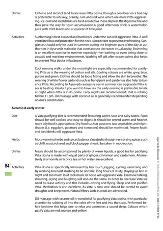 Drinks        Caffeine and alcohol tend to increase Pitta dosha, though a cool beer on a hot day
                   is preferable to whiskey, brandy, rum and red wine which are more Pitta aggravat-
                   ing. Ice-cold and iced drinks are best avoided as these depress the digestive fire and
                   thus pave the way for toxin accumulation.A good afternoon drink is watermelon
                   juice with mint leaves and a squeeze of lime juice.

     Activities    Sunbathing is best avoided and hard work under the sun will aggravate Pitta. A well
                   ventilated hat and protection for the neck is important to prevent overheating. Sun-
                   glasses should only be used in summer during the brightest part of the day as au-
                   thorities in Ayurveda maintain that constant use decreases visual acuity. Swimming
                   is an excellent exercise in summer especially river bathing or even being close to
                   aquatic and maritime environments. Washing off salt after ocean swims also helps
                   to prevent Pitta dosha imbalances.

                   Cool evening walks under the moonlight are especially recommended for pacify-
                   ing Pitta as is the wearing of cotton and silk. Cooling colours are white, grey, blue,
                   purple and green. Clothes should be loose fitting and allow the skin to breathe. The
                   wearing of white flower garlands such as frangipani and gardenias also help to bal-
                   ance Pitta. According to Ayurveda excessive sex in summer can aggravate Pitta as
                   sex is heating. Ideally if you want to have sex the early evening is preferable to late
                   at night when Pitta is in its prime. Early nights are recommended, that is retiring
                   before 11 pm. Oil massage with coconut oil is generally recommended depending
                   on one’s constitution.

     Autumn & early winter

     Diet          A Vata pacifying diet is recommended favouring sweet, sour and salty tastes. Food
                   should be well cooked and easy to digest. It should be served warm and heavier,
                   more oily food is appropriate. Dry food such as popcorn, raw vegetables and night-
                   shades [i.e. eggplant, potatoes and tomatoes] should be minimised. Frozen foods
                   and iced drinks will aggravate Vata.




                                                                                                             Ayurveda Elements 17 Orchard Rd Chatswood NSW 2067 0061 2 9904 7754
     Herbs         Most warming herbs and spices balance Vata dosha though very drying spices such
                   as chilli, mustard seed and black pepper should be taken in moderation.

     Drinks        Meals should be accompanied by plenty of warm liquids, a good tea for pacifying
                   Vata dosha is made with equal parts of ginger, cinnamon and cardamom. Alterna-
                   tively chamomile or licorice tea or hot water are excellent.

84   Activities    Vata dosha is specifically increased by too much jogging, cycling, exercising and
                   by working too hard. Rushing to be on time, long hours of study, staying up late at
                   night and too much loud rock music or noise will aggravate Vata. Excessive talking,
                   shouting, crying and laughing will also do the same. In order to decrease Vata we
                   need to cease activity and this includes driving and flying. Sleep and rest pacifies
                   Vata. Meditation is also excellent. As Vata is cool, one should be careful to avoid
                   draughts and keep warm. Natural fibres such as wool are advocated.

                   Oil massage with sesame oil is wonderful for pacifying Vata dosha, with particular
                   attention to rubbing oil into the soles of the feet and into the scalp. Performed be-
                   fore bedtime this helps one to relax and promotes a sound sleep. Colours which
                   pacify Vata are red, orange and yellow.
 