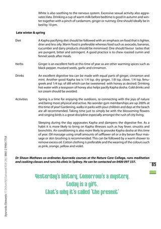 White is also soothing to the nervous system. Excessive sexual activity also aggra-
                                                                                     vates Vata. Drinking a cup of warm milk before bedtime is good in autumn and win-
                                                                                     ter together with a pinch of cardamom, ginger or nutmeg. One should ideally be in
                                                                                     bed by 10 pm.

                                                                      Late winter & spring

                                                                      Diet           A Kapha pacifying diet should be followed with an emphasis on food that is lighter,
                                                                                     drier and less oily. Warm food is preferable whereas food such as avocado, bananas,
                                                                                     cucumber and dairy products should be minimised. One should favour tastes that
                                                                                     are pungent, bitter and astringent. A good practice is to chew roasted cumin and
                                                                                     fennel seeds after meals.

                                                                      Herbs          Ginger is an excellent herb at this time of year as are other warming spices such as
                                                                                     black pepper, mustard seeds, garlic and cinnamon.

                                                                      Drinks         An excellent digestive tea can be made with equal parts of ginger, cinnamon and
                                                                                     mint. Another good Kapha tea is 1/4 tsp. dry ginger, 1/8 tsp. clove, 1/4 tsp. fenu-
                                                                                     greek and 1/4 tsp. of dill which can be sweetened with honey as desired. Drinking
                                                                                     hot water with a teaspoon of honey also helps pacify Kapha dosha. Cold drinks and
                                                                                     ice cream should be avoided.

                                                                      Activities     Spring is a time for enjoying the outdoors, re-connecting with the joys of nature
                                                                                     and being more physical and active. No wonder gym memberships are up 200% at
                                                                                     this time of year! Gardening, walks in parks with your children and days at the beach
                                                                                     are all recommended. Taking time just to simply be with the blossoming flowers
                                                                                     and singing birds is a great discipline especially amongst the rush of city living.

                                                                                     Sleeping during the day aggravates Kapha and dampens the digestive fire. As a
                                                                                     habit it is more likely to bring on Kapha illnesses such as hay fever, sinusitis and
                                                                                     bronchitis. Air conditioning is also more likely to provoke Kapha dosha at this time
                                                                                     of year. Oil massage using small amounts of safflower oil or a dry besan flour mas-
Ayurveda Elements 17 Orchard Rd Chatswood NSW 2067 0061 2 9904 7754




                                                                                     sage or skin brushing is recommended. This can be followed by a warm shower to
                                                                                     remove excess oil. Cotton clothing is preferable and the wearing of the colours such
                                                                                     as pink, orange, yellow and violet.


                                                                      Dr Shaun Mathews co-ordinates Ayurveda courses at the Nature Care Collage, runs meditation
                                                                      and cooking classes and runs his clinic in Sydney. He can be contacted on 0400 097 337.
                                                                                                                                                                             85

                                                                                   Yesterday’s history, Tomorrow’s a mystery.
                                                                                                  Today is a gift.
                                                                                       That’s why it’s called ‘the present’
 