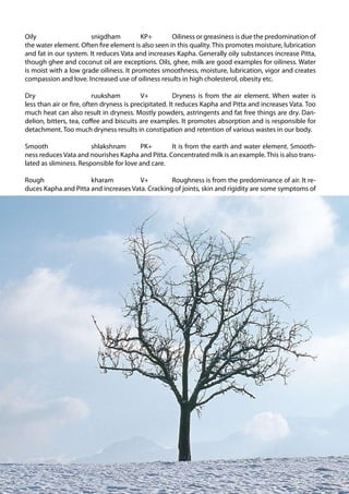Oily                   snigdham           KP+       Oiliness or greasiness is due the predomination of
     the water element. Often fire element is also seen in this quality. This promotes moisture, lubrication
     and fat in our system. It reduces Vata and increases Kapha. Generally oily substances increase Pitta,
     though ghee and coconut oil are exceptions. Oils, ghee, milk are good examples for oiliness. Water
     is moist with a low grade oiliness. It promotes smoothness, moisture, lubrication, vigor and creates
     compassion and love. Increased use of oiliness results in high cholesterol, obesity etc.

     Dry                       ruuksham         V+           Dryness is from the air element. When water is
     less than air or fire, often dryness is precipitated. It reduces Kapha and Pitta and increases Vata. Too
     much heat can also result in dryness. Mostly powders, astringents and fat free things are dry. Dan-
     delion, bitters, tea, coffee and biscuits are examples. It promotes absorption and is responsible for
     detachment. Too much dryness results in constipation and retention of various wastes in our body.

     Smooth                  shlakshnam       PK+       It is from the earth and water element. Smooth-
     ness reduces Vata and nourishes Kapha and Pitta. Concentrated milk is an example. This is also trans-
     lated as sliminess. Responsible for love and care.

     Rough                 kharam           V+         Roughness is from the predominance of air. It re-
     duces Kapha and Pitta and increases Vata. Cracking of joints, skin and rigidity are some symptoms of




                                                                                                                Ayurveda Elements 17 Orchard Rd Chatswood NSW 2067 0061 2 9904 7754


88
 