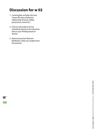 Discussion for w 02
     1. Contemplate and plan the next
        5 years life (your profession,
        relationship, finance, hobby,
        possessions, travel etc.)

     2. Find out the prakruti of two
        individuals based on five elements.
        Discuss your finding based on
        doshas.

     3. Read and practice Moment
        Meditation. Note any insights from
        this practice.




                                              Ayurveda Elements 17 Orchard Rd Chatswood NSW 2067 0061 2 9904 7754


98
 