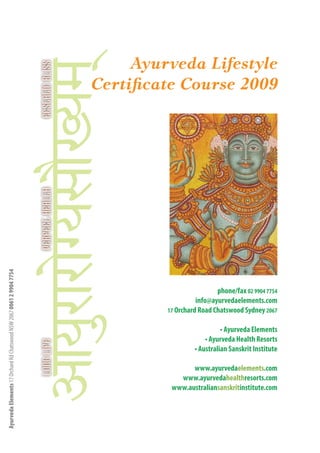 Ayurveda Lifestyle
                                                                      Certificate Course 2009
Ayurveda Elements 17 Orchard Rd Chatswood NSW 2067 0061 2 9904 7754




                                                                                                phone/fax 02 9904 7754
                                                                                         info@ayurvedaelements.com
                                                                               17 Orchard Road Chatswood Sydney 2067


                                                                                                  • Ayurveda Elements     1
                                                                                            • Ayurveda Health Resorts
                                                                                        • Australian Sanskrit Institute

                                                                                      www.ayurvedaelements.com
                                                                                  www.ayurvedahealthresorts.com
                                                                                www.australiansanskritinstitute.com
 