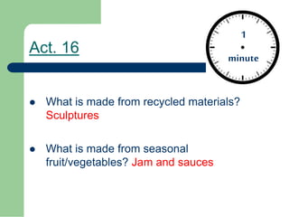 Act. 16
What is made from recycled materials?
Sculptures
What is made from seasonal
fruit/vegetables? Jam and sauces
1
minute