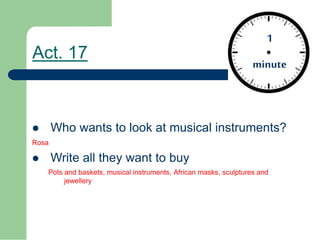 Act. 17
Who wants to look at musical instruments?
Rosa
Write all they want to buy
Pots and baskets, musical instruments, African masks, sculptures and
jewellery
1
minute