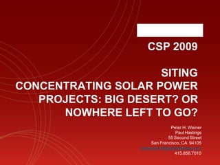 CSP 2009

                     SITING
CONCENTRATING SOLAR POWER
   PROJECTS: BIG DESERT? OR
      NOWHERE LEFT TO GO?
                                Peter H. Weiner
                                  Paul Hastings
                               55 Second Street
                       San Francisco, CA 94105
                  peterweiner@paulhastings.com
                                  415.856.7010
 