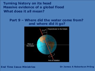 End Time Issue Ministries Dr James A Robertson PrEng
What does it all mean?
Part 9 – Where did the water come from?
and where did it go?
Turning history on its head
Massive evidence of a global flood
 