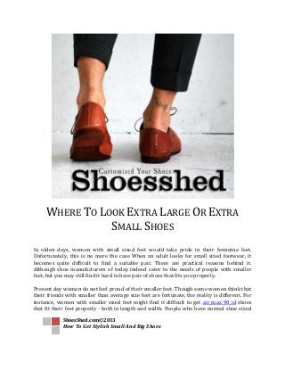 ShoesShed.com©2013
How To Get Stylish Small And Big Shoes
WHERE TO LOOK EXTRA LARGE OR EXTRA
SMALL SHOES
In olden days, women with small sized feet would take pride in their feminine feet.
Unfortunately, this is no more the case When an adult looks for small sized footwear, it
becomes quite difficult to find a suitable pair. There are practical reasons behind it.
Although shoe manufacturers of today indeed cater to the needs of people with smaller
feet, but you may still find it hard to have pair of shoes that fits you properly.
Present day women do not feel proud of their smaller feet. Though some women think that
their friends with smaller than average size feet are fortunate, the reality is different. For
instance, women with smaller sized feet might find it difficult to get air max 90 id shoes
that fit their feet properly - both in length and width. People who have normal shoe sized
 