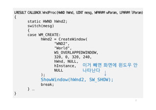 2
LRESULT CALLBACK WndProc(HWND hWnd, UINT mesg, WPARAM wParam, LPARAM lParam)
{
static HWND hWnd2;
switch(mesg)
{
case WM_CREATE:
hWnd2 = CreateWindow(
"WND2",
"World",
WS_OVERLAPPEDWINDOW,
320, 0, 320, 240,
hWnd, NULL,
hInstance,
NULL
);
ShowWindow(hWnd2, SW_SHOW);
break;
} …
}
이거 빼면 화면에 윈도우 안
나타난다
 