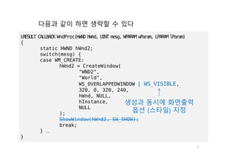 3
LRESULT CALLBACK WndProc(HWND hWnd, UINT mesg, WPARAM wParam, LPARAM lParam)
{
static HWND hWnd2;
switch(mesg) {
case WM_CREATE:
hWnd2 = CreateWindow(
"WND2",
"World",
WS_OVERLAPPEDWINDOW | WS_VISIBLE,
320, 0, 320, 240,
hWnd, NULL,
hInstance,
NULL
);
ShowWindow(hWnd2, SW_SHOW);
break;
} …
}
다음과 같이 하면 생략할 수 있다
생성과 동시에 화면출력
옵션 (스타일) 지정
 