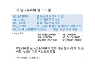 5
꼭 알아두어야 할 스타일
WS_BORDER 윈도우 테두리 나타남
WS_CHILD 자식 윈도우로 설정
WS_POPUP 팝업 윈도우로 설정
WS_VISIBLE 윈도우를 생성과 동시에 화면에 표시
WS_OVERLAPPEDWINDOW 일반 속성 모두 포함
WS_CHILD 는 WS_POPUP과 함께 사용 불가 (반대 속성)
어떤 속성은 다른 속성들의 조합
기타 속성은 MSDN을 참고
WS_OVERLAPPED WS_CAPTION
WS_SYSMENU WS_THICKFRAME
WS_MINIMIZEBOX WS_MAXIMIZEBOX
※ MSDN 참고
 