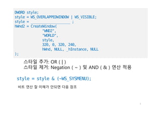 7
style = style & (~WS_SYSMENU);
스타일 추가: OR ( | )
스타일 제거: Negation ( ~ ) 및 AND ( & ) 연산 적용
DWORD style;
style = WS_OVERLAPPEDWINDOW | WS_VISIBLE;
style = _______________________ ;
hWnd2 = CreateWindow(
"WND2",
"WORLD",
style,
320, 0, 320, 240,
hWnd, NULL, _hInstance, NULL
);
비트 연산 잘 이해가 안되면 다음 참조
 