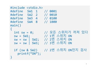 8
#include <stdio.h>
#define SW1 1 // 0001
#define SW2 2 // 0010
#define SW3 4 // 0100
#define SW4 8 // 1000
main()
{
int sw = 0; // 모든 스위치가 꺼져 있다
sw = SW1; // 1번 스위치 ON
sw = sw | SW2; // 2번 스위치 ON
sw = sw | SW3; // 3번 스위치 ON
if (sw & SW2) // 2번 스위치 ON인지 검사
printf(“ON”);
}
 