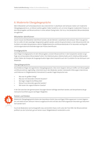 Toolbox Fachkräftesicherung: Leitfaden für Personalbedarfsplanung 		                                                15




6. Moderierte Übergabegespräche
Wenn Mitarbeiter auf Schlüsselpositionen das Unternehmen in absehbarer Zeit verlassen, bieten sich moderierte
Übergabegespräche an, um Wissen weiterzugeben. Dabei handelt es sich um einen längeren moderierten Prozess, in
dem Wissensgeber und Wissensnehmer in einen aktiven Dialog treten. Ziel ist es, ihre (verdeckten) Wissensbestände
anzugleichen.

Mitarbeiter identifizieren
Zuerst müssen die Mitarbeiter identifiziert werden, die den Betrieb in absehbarer Zeit verlassen. Wenn das gesche-
hen ist, sollte mit dem jeweiligen Vorgesetzten geklärt werden, welche Ansprüche dieser an den Wissenstransfer hat.
Zu klären sind dabei beispielsweise, welche Tätigkeitsbereiche und Wissensbestände er für besonders wichtig hält
und ob organisatorische Veränderungen den Prozess beeinflussen.

Einzelgespräche
Dann folgen Einzelgespräche mit dem Wissensgeber und dem Wissensnehmer. In den Gesprächen werden sie ge-
fragt, wo sie besonderen Wissensbedarf sehen. Ihre Arbeitssituation, Arbeitsinhalte und ihr Arbeitsumfeld werden
erfasst. Neben der Analyse der Ausgangssituation legen diese Gespräche auch den Grundstein für das Vertrauen zum
Moderator.

Übergabegespräche
Anschließend erfolgen die eigentlichen Übergabegespräche. Über einen längeren Zeitraum treffen sich Wissensgeber
und Wissensnehmer regelmäßig. Unterstützt durch den Moderator werden individuelle Erfahrungen, Erkenntnisse
und Erlebnisse im Tätigkeitsbereich thematisiert Es werden Fragen besprochen wie:

»»      Was war ihr größter Erfolg?
»»      Was war eine besonders kritische Situation?
»»      Wo liegen mögliche Konfliktpunkte?
»»      Worauf muss besonders geachtet werden?
»»      Wie lauten die ungeschriebenen Gesetze?

In der Zeit zwischen den gemeinsamen Sitzungen können Aufträge vereinbart werden, wie beispielsweise die ge-
meinsame Durchführung von wichtigen Tätigkeiten.

Nutzen und Stärken
Moderierte Übergabegespräche bieten den besonderen Vorteil, dass wichtiges Erfahrungswissen in einem begrenz-
ten und relativ kurzen Zeitraum intensiv ausgetauscht wird und dass das Erfahrungswissen besonders gut dokumen-
tiert werden kann.

Durch die Moderation wird sichergestellt, dass vermeintlich Klares nicht unter den Tisch fällt. Der Wissensnehmer
profitiert von der Sicherheit, gut auf seinen neuen Tätigkeitsbereich vorbereitet zu sein.
 