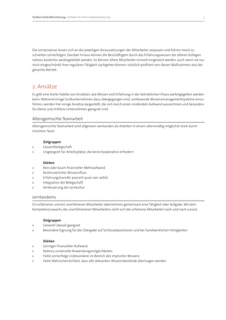 Toolbox Fachkräftesicherung: Leitfaden für Personalbedarfsplanung 		                                              3




Die Lernprozesse lassen sich an die jeweiligen Voraussetzungen der Mitarbeiter anpassen und führen meist zu
schnellen Lernerfolgen. Darüber hinaus können die Beschäftigten durch das Erfahrungswissen der älteren Kollegen
nahezu kostenlos weitergebildet werden. So können ältere Mitarbeiter sinnvoll eingesetzt werden, auch wenn sie nur
noch eingeschränkt ihrer regulären Tätigkeit nachgehen können. Letztlich profitiert von diesen Maßnahmen also der
gesamte Betrieb.




2. Ansätze
Es gibt eine breite Palette von Ansätzen, wie Wissen und Erfahrung in der betrieblichen Praxis weitergegeben werden
kann. Während einige Großunternehmen dazu übergegangen sind, umfassende Wissensmanagementsysteme einzu-
führen, werden hier einige Ansätze dargestellt, die sich durch einen moderaten Aufwand auszeichnen und besonders
für kleine und mittlere Unternehmen geeignet sind.

Altersgemischte Teamarbeit
Altersgemischte Teamarbeit wird allgemein verstanden als Arbeiten in einem altersmäßig möglichst stark durch-
mischten Team


	       Zielgruppen
»»      Gesamtbelegschaft
»»      Ungeeignet für Arbeitsplätze, die keine Kooperation erfordern


	Stärken
»» Kein oder kaum finanzieller Mehraufwand
»» Kontinuierlicher Wissensfluss
»» Erfahrungstransfer passiert quasi von selbst
»» Integration der Belegschaft
»» Verbesserung der Lernkultur

Lerntandems
Ein erfahrener und ein unerfahrener Mitarbeiter übernehmen gemeinsam eine Tätigkeit oder Aufgabe. Mit dem
Kompetenzzuwachs des unerfahreneren Mitarbeiters zieht sich der erfahrene Mitarbeiter nach und nach zurück.


	       Zielgruppen
»»      Generell überall geeignet
»»      Besondere Eignung für die Übergabe auf Schlüsselpositionen und bei handwerklichen Fertigkeiten


	Stärken
»» Geringer finanzieller Aufwand
»» Nahezu universelle Anwendungsmöglichkeiten
»» Hohe Lernerfolge insbesondere im Bereich des impliziten Wissens
»» Hohe Wahrscheinlichkeit, dass alle relevanten Wissensbestände übertragen werden
 