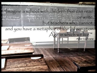 “Imagine a school with children that can read
or write,
but teachers who cannot,
and you have a metaphor of the Information
Age in which we live.”
-Peter Cochrane
 