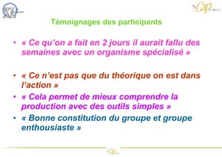Témoignages des participants  « Ce qu’on a fait en 2 jours il aurait fallu des semaines avec un organisme spécialisé »  « Ce n’est pas que du théorique on est dans l’action » « Cela permet de mieux comprendre la production avec des outils simples » « Bonne constitution du groupe et groupe enthousiaste » 