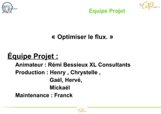 «  Optimiser le flux.   » Équipe Projet : Animateur : Rémi Bessieux XL Consultants Production : Henry , Chrystelle , Gaél, Hervé, Mickaél Maintenance : Franck Equipe Projet  