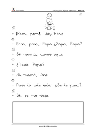 proyecto UNITAO Colectivo para la Mejora de la Educación - MEduCo
Tema - 第九课 - Unit 09- 7
PEPE
- ¡Pom, pom!. Soy Pepe
- Pasa, pasa, Pepe.¿Sopa, Pepe?
- Sí mamá, dame sopa.
- ¿Toses, Pepe?
- Sí mamá, toso.
- Pues tómate esto. ¿Se te pasa?.
- Sí, se me pasa.
 