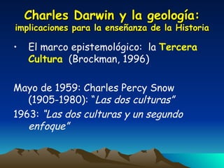 Charles Darwin y la geología:  implicaciones para la enseñanza de la Historia El marco epistemológico:  la  Tercera Cultura   (Brockman, 1996) Mayo de 1959: Charles Percy Snow (1905-1980): “ Las dos culturas” 1963:  “Las dos culturas y un segundo enfoque” 
