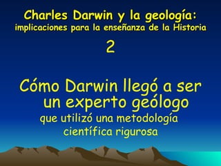 Charles Darwin y la geología:  implicaciones para la enseñanza de la Historia 2 Cómo Darwin llegó a ser un experto geólogo   que utilizó una metodología  científica rigurosa 