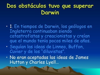 Dos obstáculos tuvo que superar Darwin 1 . En tiempos de Darwin, los geólogos en Inglaterra continuaban siendo catastrofistas y creacionistas y creían que el mundo tenía pocos miles de años. Seguían las ideas de Linneo, Buffon, Cuvier y de los “diluvistas”. No eran aceptadas las ideas de James Hutton y Charles Lyell… 