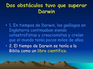 Dos obstáculos tuvo que superar Darwin 1. En tiempos de Darwin, los geólogos en Inglaterra continuaban siendo catastrofistas y creacionistas y creían que el mundo tenía pocos miles de años. 2. El tiempo de Darwin se tenía a la Biblia como un  libro científico . 