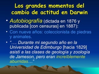 Los grandes momentos del cambio de actitud en Darwin Autobiografía   (dictada en 1876 y publicada [con censuras] en 1887): Con nueve años: coleccionista de piedras y animales. “… . Durante mi segundo año en la Universidad de Edimburgo  [hacia 1829]  asistí a las clases de geología y zoología de Jameson, pero eran  increíblemente aburridas …” 