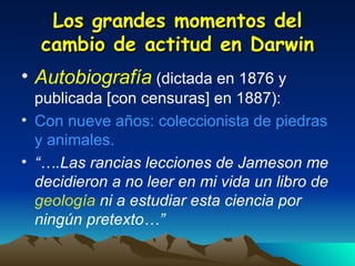 Los grandes momentos del cambio de actitud en Darwin Autobiografía   (dictada en 1876 y publicada [con censuras] en 1887): Con nueve años: coleccionista de piedras y animales. “… .Las rancias lecciones de Jameson me decidieron a no leer en mi vida un libro de  geología  ni a estudiar esta ciencia por ningún pretexto…” 