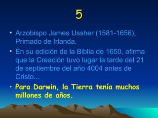 5 Arzobispo James Ussher (1581-1656), Primado de Irlanda. En su edición de la Biblia de 1650, afirma que la Creación tuvo lugar la tarde del 21 de septiembre del año 4004 antes de Cristo... Para Darwin, la Tierra tenía muchos millones de años. 