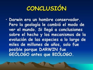 CONCLUSIÓN Darwin era un hombre conservador. Pero la geología le cambió el modo de ver el mundo. Si llegó a conclusiones sobre el hecho y los mecanismos de la evolución de las especies a lo largo de miles de millones de años, solo fue posible porque DARWIN fue GEÓLOGO antes que BIÓLOGO. 