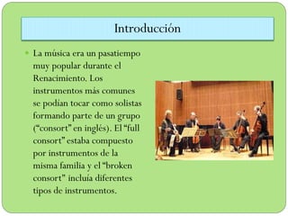 Introducción
 La música era un pasatiempo

muy popular durante el
Renacimiento. Los
instrumentos más comunes
se podían tocar como solistas
formando parte de un grupo
(“consort” en inglés). El “full
consort” estaba compuesto
por instrumentos de la
misma familia y el “broken
consort" incluía diferentes
tipos de instrumentos.

 