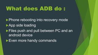 What does ADB do :
Phone rebooting into recovery mode
App side loading
Files push and pull between PC and an
android device
Even more handy commands
 
