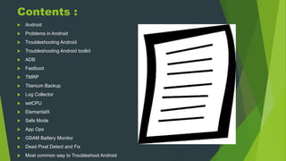 Contents :
 Android
 Problems in Android
 Troubleshooting Android
 Troubleshooting Android toolkit
 ADB
 Fastboot
 TMRP
 Titanium Backup
 Log Collector
 setCPU
 ElemantalX
 Safe Mode
 App Ops
 GSAM Battery Monitor
 Dead Pixel Detect and Fix
 Most common way to Troubleshoot Android
 