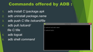 Commands offered by ADB :
1. adb install C:package.apk
2. adb uninstall package.name
3. adb push C:file /sdcard/file
4. adb pull /sdcard/
file C:file
5. adb logcat
6. adb shell command
 