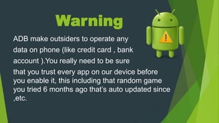 Warning
ADB make outsiders to operate any
data on phone (like credit card , bank
account ).You really need to be sure
that you trust every app on our device before
you enable it, this including that random game
you tried 6 months ago that’s auto updated since
,etc.
 