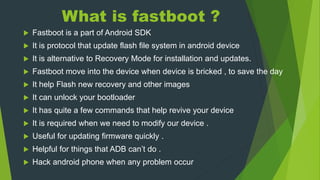What is fastboot ?
 Fastboot is a part of Android SDK
 It is protocol that update flash file system in android device
 It is alternative to Recovery Mode for installation and updates.
 Fastboot move into the device when device is bricked , to save the day
 It help Flash new recovery and other images
 It can unlock your bootloader
 It has quite a few commands that help revive your device
 It is required when we need to modify our device .
 Useful for updating firmware quickly .
 Helpful for things that ADB can’t do .
 Hack android phone when any problem occur
 