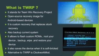 What is TWRP ?
 It stands for Team Win Recovery Project
 Open-source recovery image for
Android-based devices
 It is custom recovery that replaces stock
recovery
 Also backup current system
 It allows to flash custom ROMs , root your
device , backup, wipe ,and restore your
device
 It also saves the device when it is soft-bricked
 Alternative to TWRP is ClockworkMod.
 