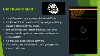ClockwordMod :
 It is software company owned by Koush Dutta
 It is known for its custom recovery image replacing
device’s stock recovery image
 You can create and restore backups ,root your
device , install/repair/update system software or
custom ROMs
 It is free and open-source software
 It’s source code is included in the CyanogenMod
source code team
 