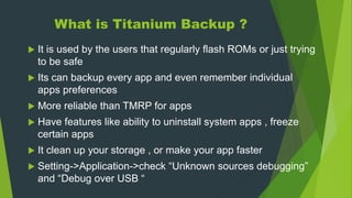 What is Titanium Backup ?
 It is used by the users that regularly flash ROMs or just trying
to be safe
 Its can backup every app and even remember individual
apps preferences
 More reliable than TMRP for apps
 Have features like ability to uninstall system apps , freeze
certain apps
 It clean up your storage , or make your app faster
 Setting->Application->check “Unknown sources debugging”
and “Debug over USB “
 