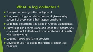 What is log collector ?
 It keeps on running in the background
 It log everything your phone does and give running
account of every event that happen on phone
 Logs help pinpointing any issue in Android using logcat
 Something like a force-close or sudden fault occurs, you
can scroll back to that exact event and can find exactly
what went wrong
 Logging makes you fix the problem
 Developer use it to debug their code or check app
behavior
 