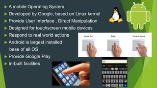 A mobile Operating System
 Developed by Google, based on Linux kernel
 Provide User Interface , Direct Manipulation
 Designed for touchscreen mobile devices
 Respond to real world actions
 Android is largest installed
base of all OS
 Provide Google Play
 In-built facilities
 