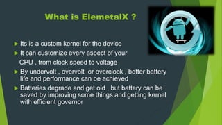 What is ElemetalX ?
 Its is a custom kernel for the device
 It can customize every aspect of your
CPU , from clock speed to voltage
 By undervolt , overvolt or overclock , better battery
life and performance can be achieved
 Batteries degrade and get old , but battery can be
saved by improving some things and getting kernel
with efficient governor
 