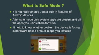 What is Safe Mode ?
 It is not really an app , but a built in features of
Android devices
 After safe mode only system apps are present and all
the apps you uninstalled don't run
 It help to know whether problem the device is facing
is hardware based or fault in app you installed
 