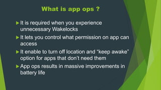 What is app ops ?
 It is required when you experience
unnecessary Wakelocks
 It lets you control what permission on app can
access
 It enable to turn off location and “keep awake”
option for apps that don’t need them
 App ops results in massive improvements in
battery life
 