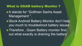 What is GSAM battery Monitor ?
It stands for “Golfmen Sachs Asset
Management “.
Stock Android Battery Monitor don’t help
you much to troubleshoot battery issues
Therefore , Gsam Battery monitor find
out what exactly is draining the battery
 