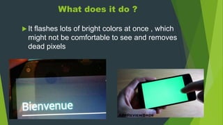 What does it do ?
 It flashes lots of bright colors at once , which
might not be comfortable to see and removes
dead pixels
 