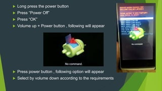  Long press the power button
 Press “Power Off”
 Press “OK”
 Volume up + Power button , following will appear
 Press power button , following option will appear
 Select by volume down according to the requirements
 