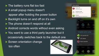  The battery runs flat too fast
 A small popup menu doesn't
appear after holding the power button
 Backlight turns on and off on it’s own
 The phone doesn't respond at all
 Android corrects words without even asking
 You want to use a third party launcher but it
occasionally switches back to the default one
 Screen orientation change
too often
 